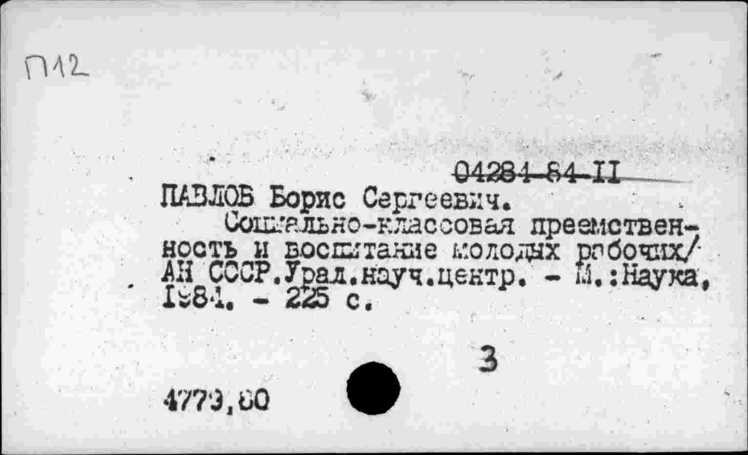 ﻿ПА2_
04284-84-11■ ПАВЛОВ Борис Сергеевич.
Социально-классовая преемственность и воспитание молода рабочих/ . АН СССР.Урал,науч.центр. - м.;Наука, 1*84. - 225 с.
3
4770,60